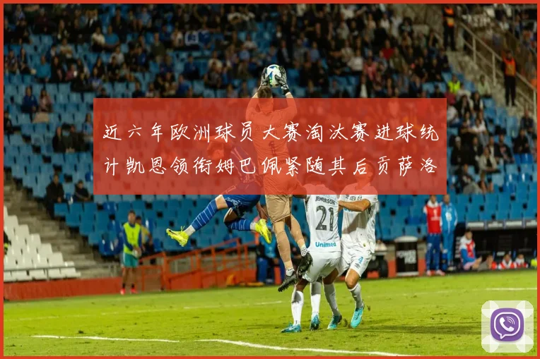 近六年欧洲球员大赛淘汰赛进球统计凯恩领衔姆巴佩紧随其后贡萨洛表现不俗