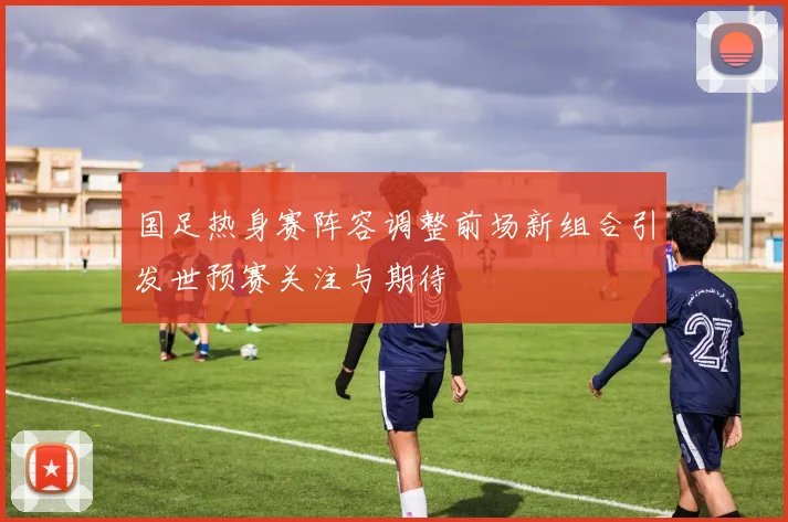 国足热身赛阵容调整前场新组合引发世预赛关注与期待