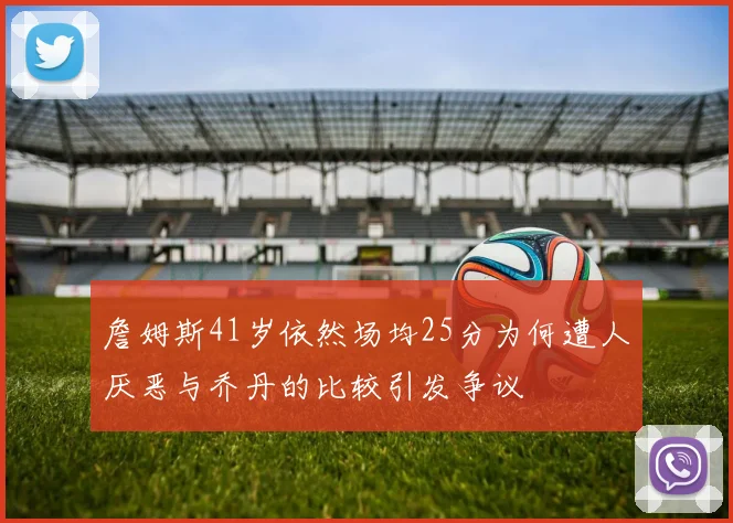 詹姆斯41岁依然场均25分为何遭人厌恶与乔丹的比较引发争议