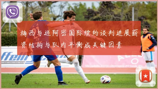 梅西与迈阿密国际续约谈判进展薪资结构与队内平衡成关键因素