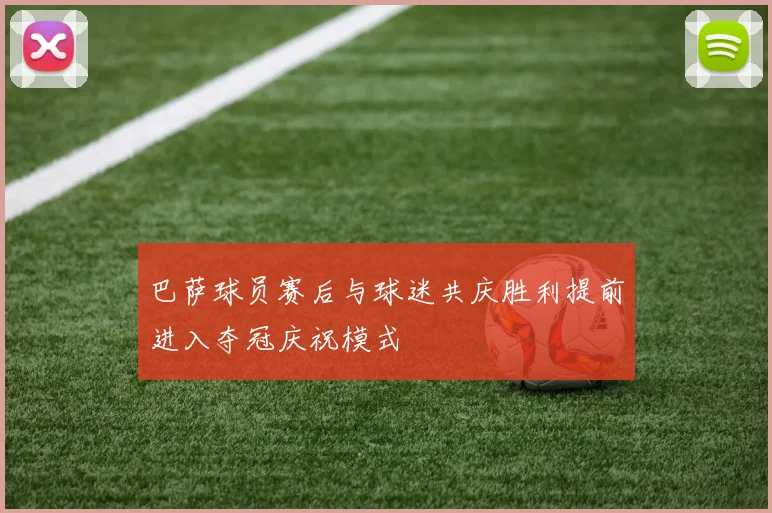 巴萨球员赛后与球迷共庆胜利提前进入夺冠庆祝模式
