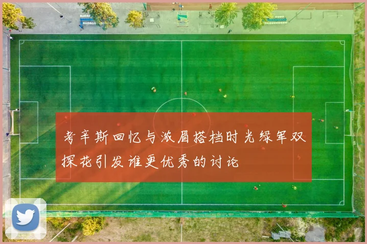 考辛斯回忆与浓眉搭档时光绿军双探花引发谁更优秀的讨论