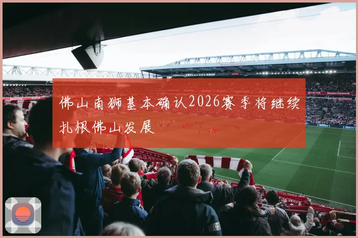 佛山南狮基本确认2026赛季将继续扎根佛山发展