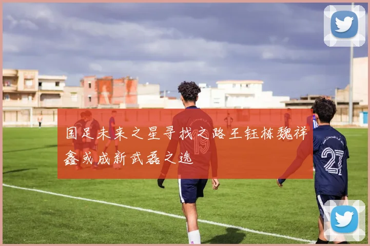 国足未来之星寻找之路王钰栋魏祥鑫或成新武磊之选