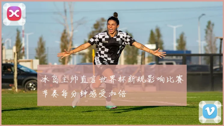 冰岛主帅直言世界杯新规影响比赛节奏每分钟感受加倍