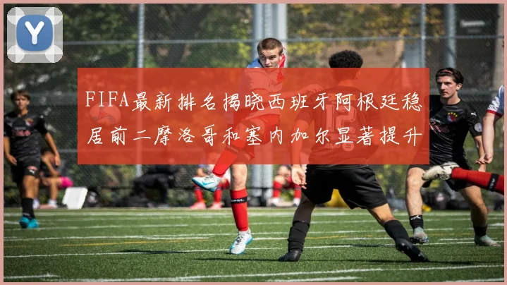 FIFA最新排名揭晓西班牙阿根廷稳居前二摩洛哥和塞内加尔显著提升