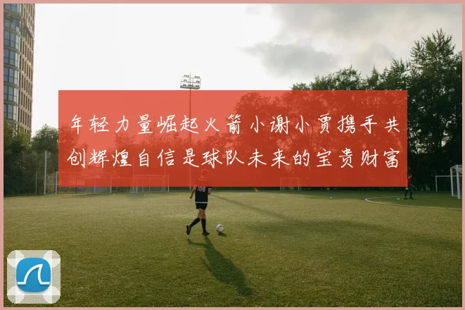 年轻力量崛起火箭小谢小贾携手共创辉煌自信是球队未来的宝贵财富