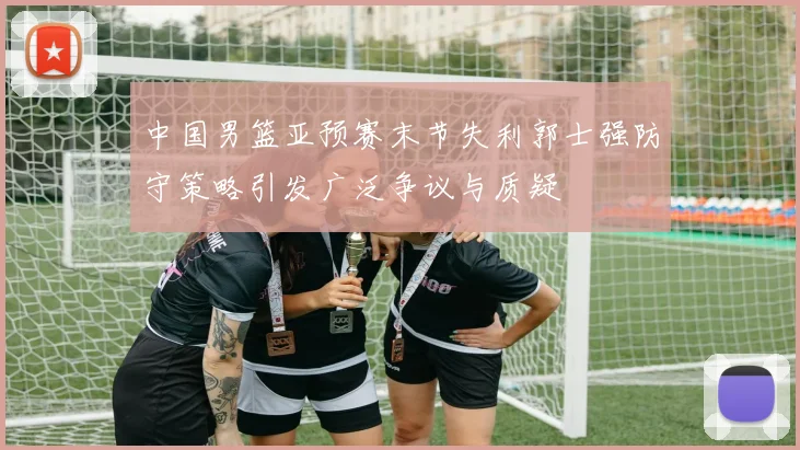 中国男篮亚预赛末节失利郭士强防守策略引发广泛争议与质疑