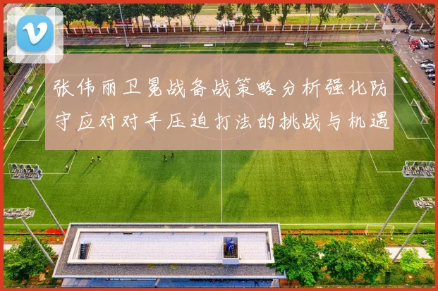 张伟丽卫冕战备战策略分析强化防守应对对手压迫打法的挑战与机遇