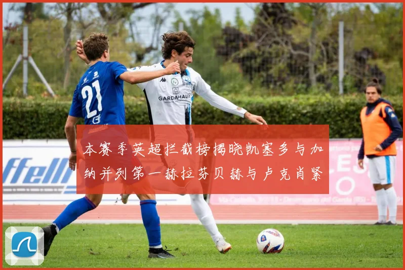 本赛季英超拦截榜揭晓凯塞多与加纳并列第一赫拉芬贝赫与卢克肖紧随其后