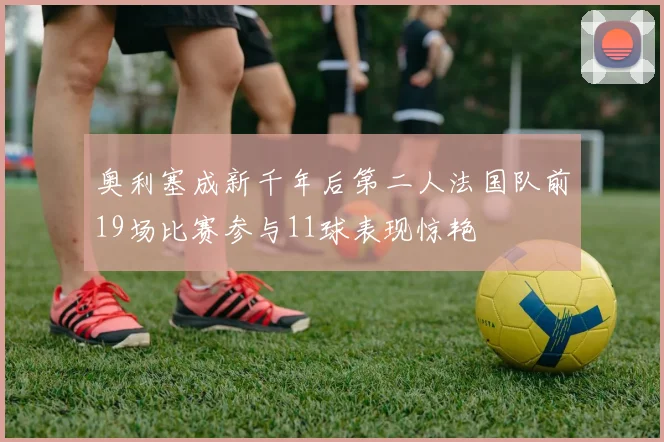 奥利塞成新千年后第二人法国队前19场比赛参与11球表现惊艳