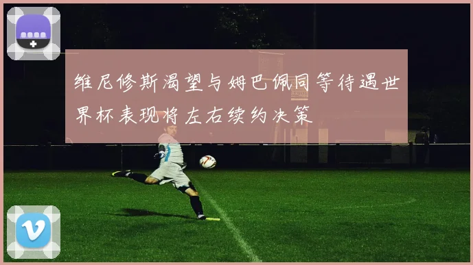 维尼修斯渴望与姆巴佩同等待遇世界杯表现将左右续约决策