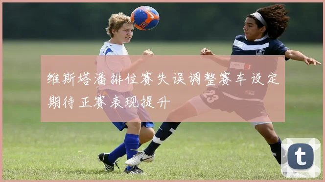 维斯塔潘排位赛失误调整赛车设定期待正赛表现提升