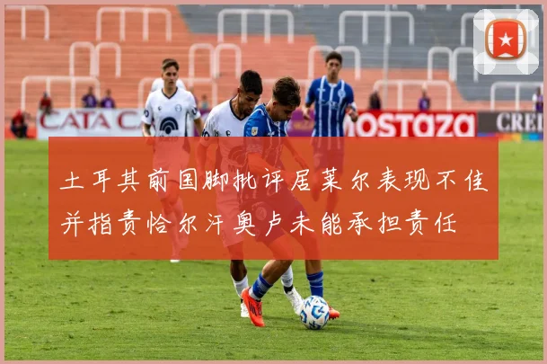 土耳其前国脚批评居莱尔表现不佳并指责恰尔汗奥卢未能承担责任