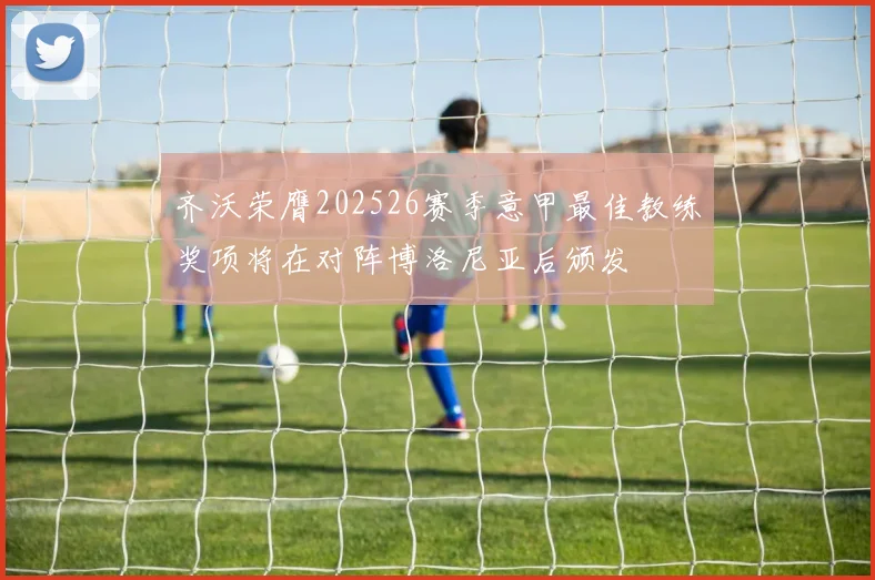 齐沃荣膺202526赛季意甲最佳教练奖项将在对阵博洛尼亚后颁发