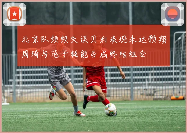 北京队频频失误贝利表现未达预期周琦与范子铭能否成终结组合