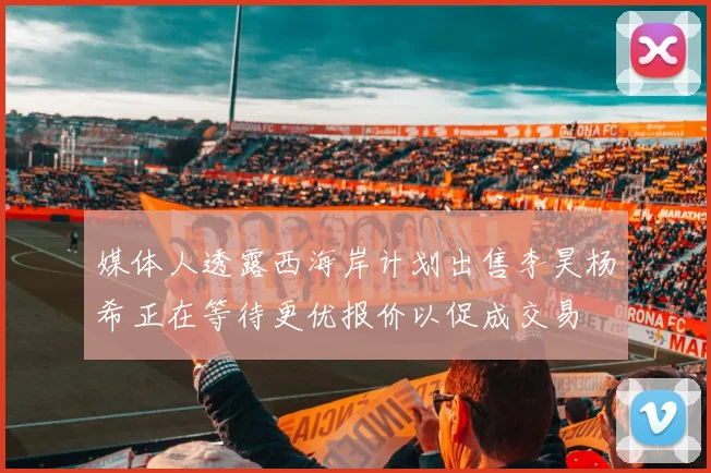 媒体人透露西海岸计划出售李昊杨希正在等待更优报价以促成交易