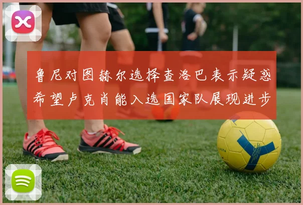 鲁尼对图赫尔选择查洛巴表示疑惑希望卢克肖能入选国家队展现进步