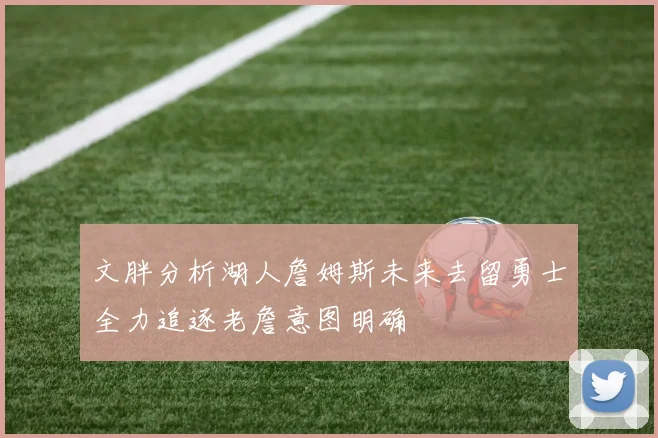 文胖分析湖人詹姆斯未来去留勇士全力追逐老詹意图明确