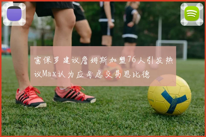富保罗建议詹姆斯加盟76人引发热议Max认为应考虑交易恩比德