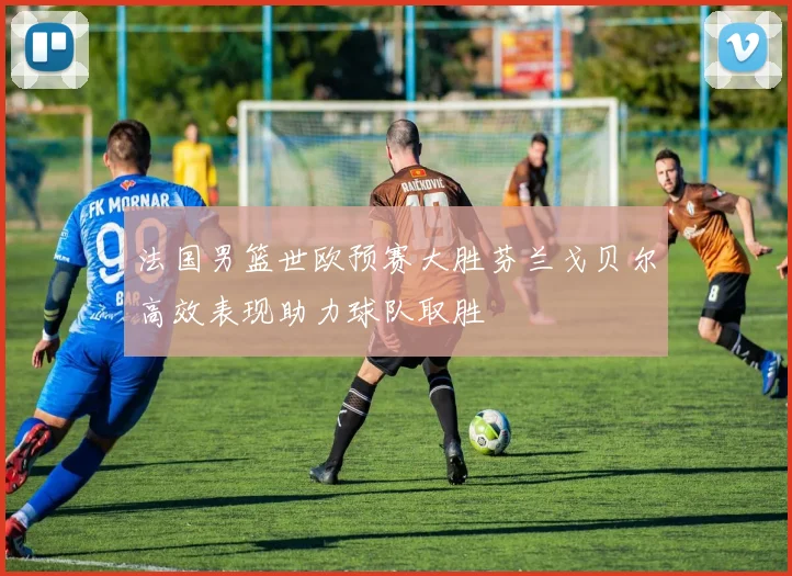 法国男篮世欧预赛大胜芬兰戈贝尔高效表现助力球队取胜