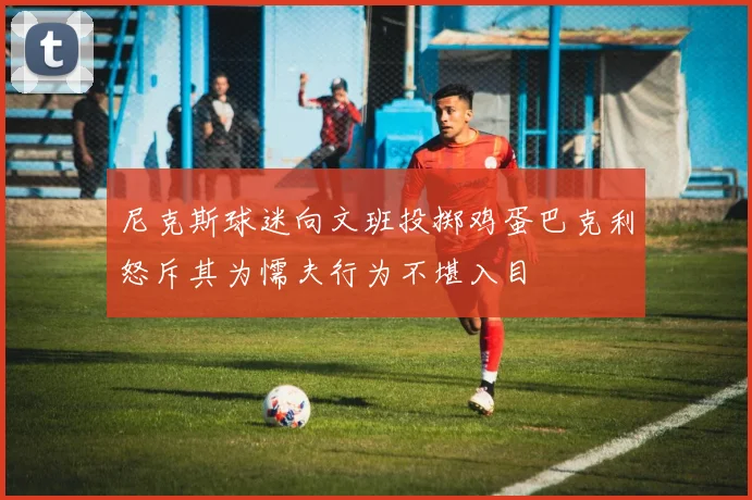 尼克斯球迷向文班投掷鸡蛋巴克利怒斥其为懦夫行为不堪入目